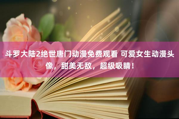 斗罗大陆2绝世唐门动漫免费观看 可爱女生动漫头像，甜美无敌，超级吸睛！