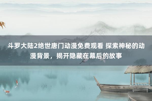斗罗大陆2绝世唐门动漫免费观看 探索神秘的动漫背景，揭开隐藏在幕后的故事