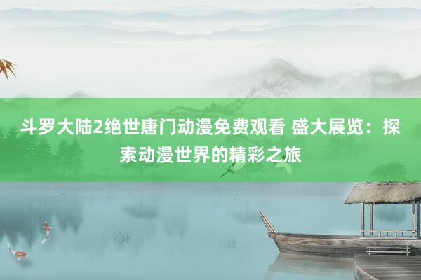 斗罗大陆2绝世唐门动漫免费观看 盛大展览：探索动漫世界的精彩之旅