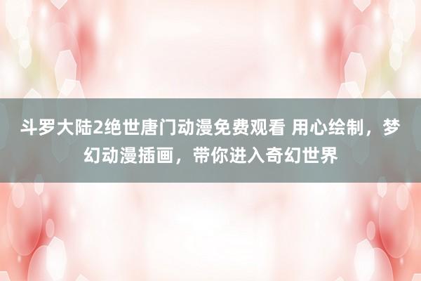 斗罗大陆2绝世唐门动漫免费观看 用心绘制，梦幻动漫插画，带你进入奇幻世界