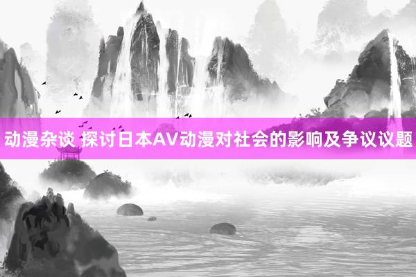 动漫杂谈 探讨日本AV动漫对社会的影响及争议议题