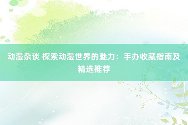 动漫杂谈 探索动漫世界的魅力：手办收藏指南及精选推荐