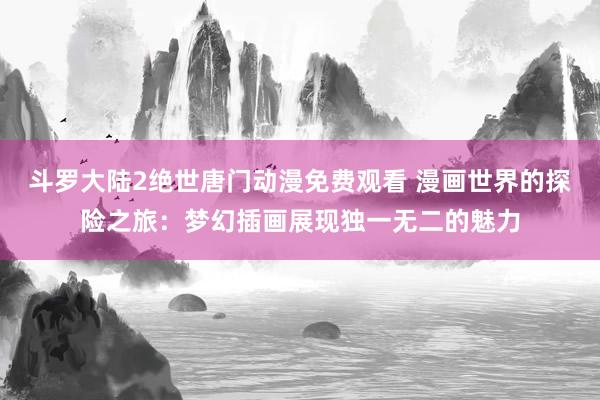 斗罗大陆2绝世唐门动漫免费观看 漫画世界的探险之旅：梦幻插画展现独一无二的魅力