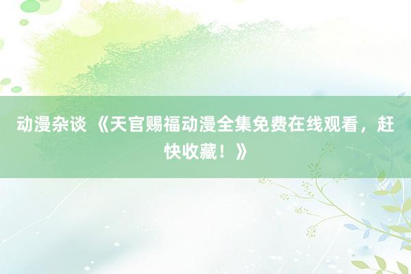 动漫杂谈 《天官赐福动漫全集免费在线观看，赶快收藏！》