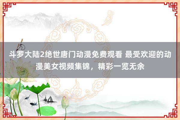 斗罗大陆2绝世唐门动漫免费观看 最受欢迎的动漫美女视频集锦，精彩一览无余