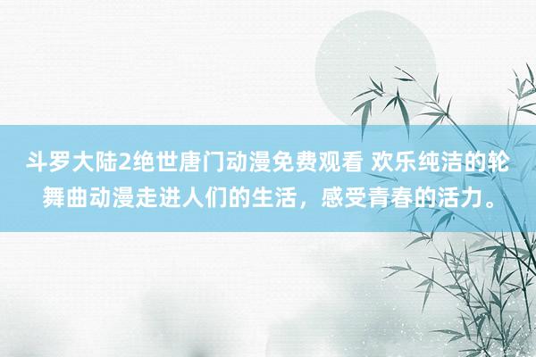 斗罗大陆2绝世唐门动漫免费观看 欢乐纯洁的轮舞曲动漫走进人们的生活，感受青春的活力。