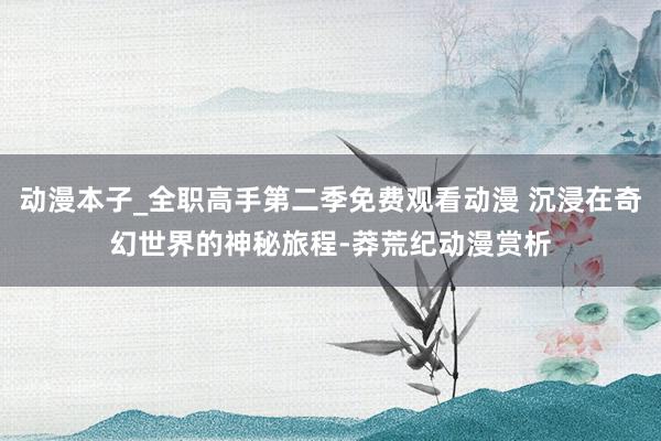 动漫本子_全职高手第二季免费观看动漫 沉浸在奇幻世界的神秘旅程-莽荒纪动漫赏析
