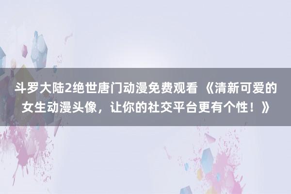 斗罗大陆2绝世唐门动漫免费观看 《清新可爱的女生动漫头像，让你的社交平台更有个性！》