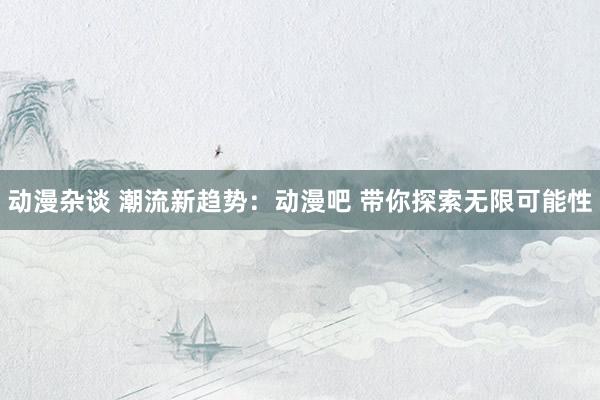 动漫杂谈 潮流新趋势：动漫吧 带你探索无限可能性