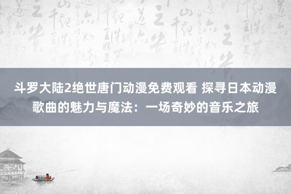 斗罗大陆2绝世唐门动漫免费观看 探寻日本动漫歌曲的魅力与魔法：一场奇妙的音乐之旅