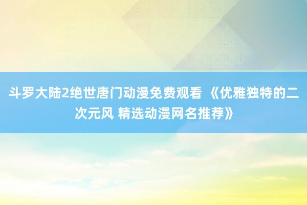 斗罗大陆2绝世唐门动漫免费观看 《优雅独特的二次元风 精选动漫网名推荐》