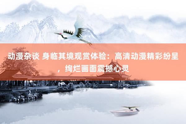 动漫杂谈 身临其境观赏体验：高清动漫精彩纷呈，绚烂画面震撼心灵