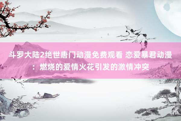 斗罗大陆2绝世唐门动漫免费观看 恋爱暴君动漫：燃烧的爱情火花引发的激情冲突