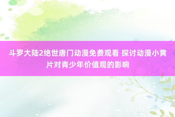 斗罗大陆2绝世唐门动漫免费观看 探讨动漫小黄片对青少年价值观的影响