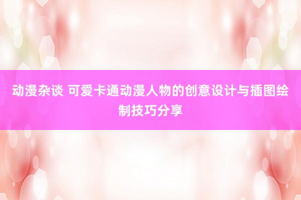 动漫杂谈 可爱卡通动漫人物的创意设计与插图绘制技巧分享