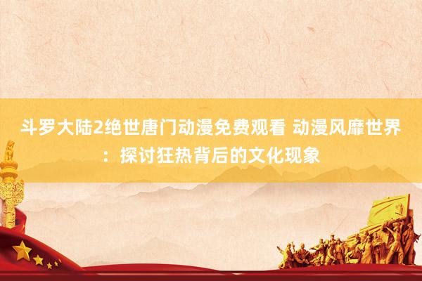 斗罗大陆2绝世唐门动漫免费观看 动漫风靡世界：探讨狂热背后的文化现象