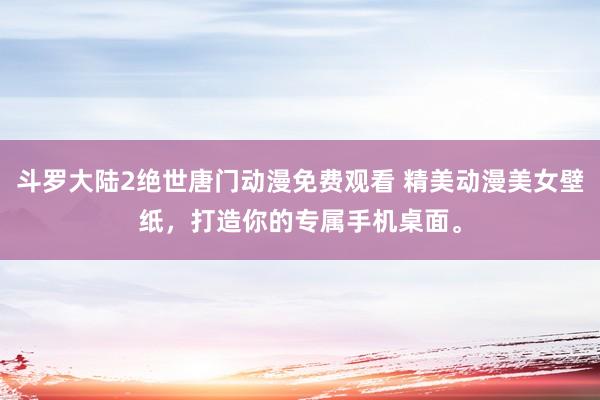 斗罗大陆2绝世唐门动漫免费观看 精美动漫美女壁纸，打造你的专属手机桌面。