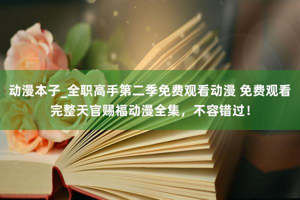 动漫本子_全职高手第二季免费观看动漫 免费观看完整天官赐福动漫全集，不容错过！
