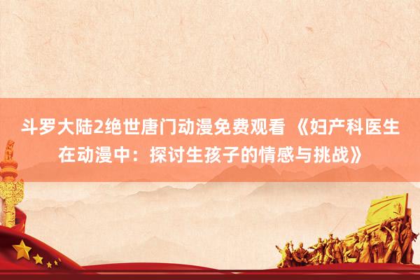 斗罗大陆2绝世唐门动漫免费观看 《妇产科医生在动漫中：探讨生孩子的情感与挑战》