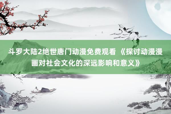 斗罗大陆2绝世唐门动漫免费观看 《探讨动漫漫画对社会文化的深远影响和意义》