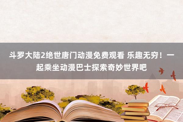 斗罗大陆2绝世唐门动漫免费观看 乐趣无穷！一起乘坐动漫巴士探索奇妙世界吧
