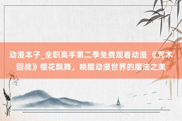 动漫本子_全职高手第二季免费观看动漫 《咒术回战》樱花飘舞，唤醒动漫世界的魔法之美