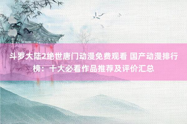 斗罗大陆2绝世唐门动漫免费观看 国产动漫排行榜：十大必看作品推荐及评价汇总