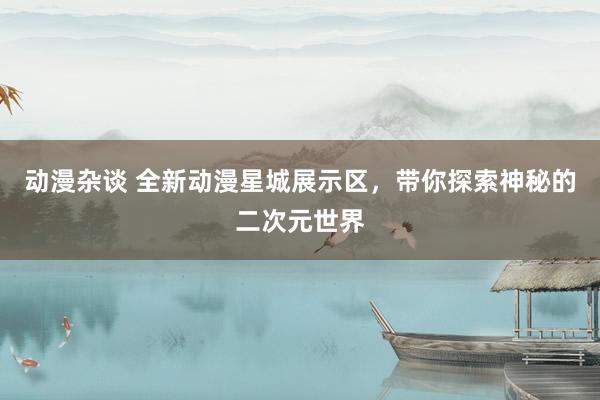 动漫杂谈 全新动漫星城展示区，带你探索神秘的二次元世界