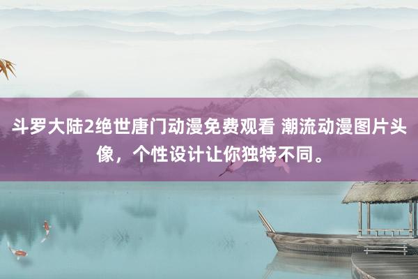 斗罗大陆2绝世唐门动漫免费观看 潮流动漫图片头像，个性设计让你独特不同。