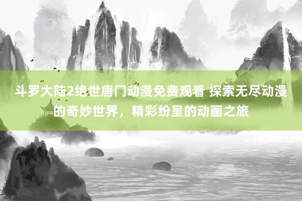 斗罗大陆2绝世唐门动漫免费观看 探索无尽动漫的奇妙世界，精彩纷呈的动画之旅