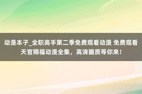 动漫本子_全职高手第二季免费观看动漫 免费观看天官赐福动漫全集，高清画质等你来！