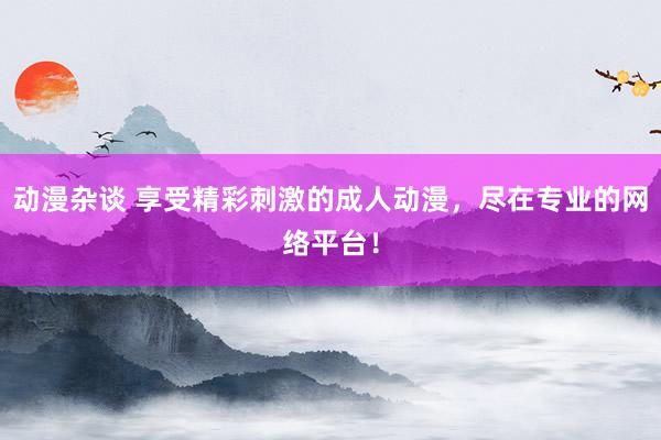 动漫杂谈 享受精彩刺激的成人动漫，尽在专业的网络平台！