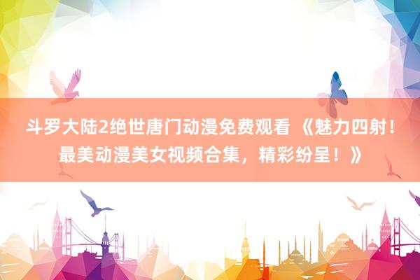 斗罗大陆2绝世唐门动漫免费观看 《魅力四射！最美动漫美女视频合集，精彩纷呈！》