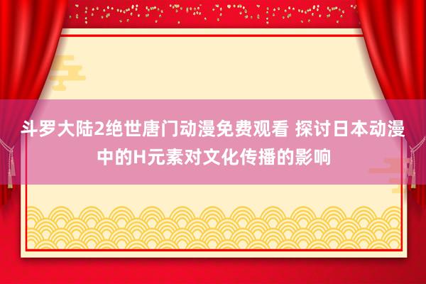 斗罗大陆2绝世唐门动漫免费观看 探讨日本动漫中的H元素对文化传播的影响