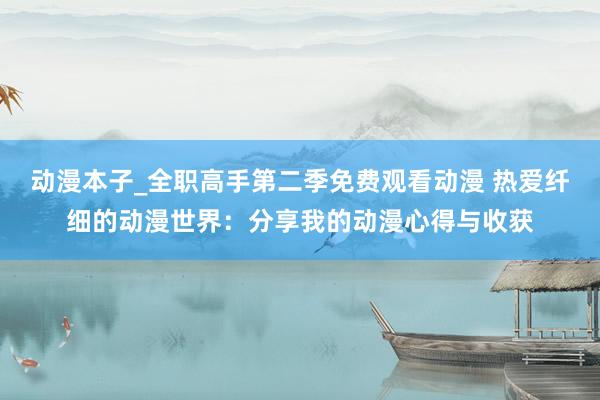 动漫本子_全职高手第二季免费观看动漫 热爱纤细的动漫世界：分享我的动漫心得与收获