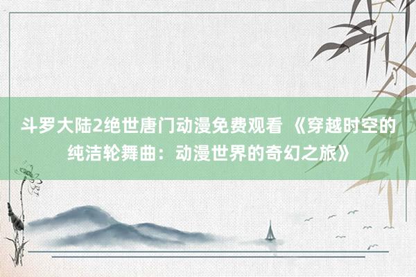斗罗大陆2绝世唐门动漫免费观看 《穿越时空的纯洁轮舞曲：动漫世界的奇幻之旅》