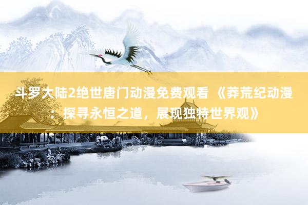 斗罗大陆2绝世唐门动漫免费观看 《莽荒纪动漫：探寻永恒之道，展现独特世界观》