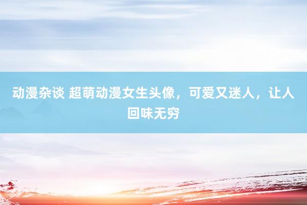 动漫杂谈 超萌动漫女生头像，可爱又迷人，让人回味无穷