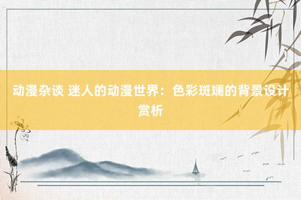 动漫杂谈 迷人的动漫世界：色彩斑斓的背景设计赏析
