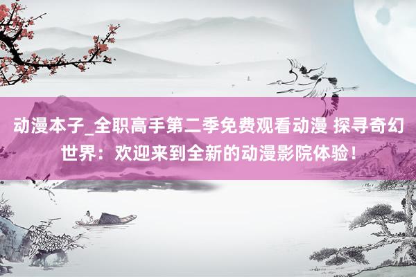 动漫本子_全职高手第二季免费观看动漫 探寻奇幻世界：欢迎来到全新的动漫影院体验！