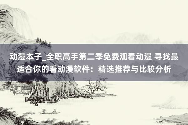 动漫本子_全职高手第二季免费观看动漫 寻找最适合你的看动漫软件：精选推荐与比较分析