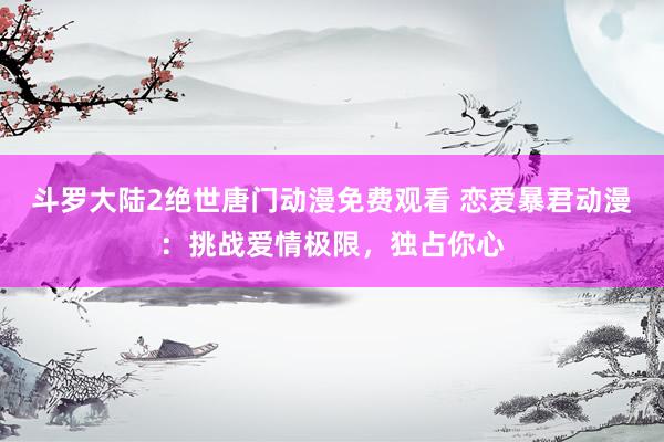 斗罗大陆2绝世唐门动漫免费观看 恋爱暴君动漫：挑战爱情极限，独占你心