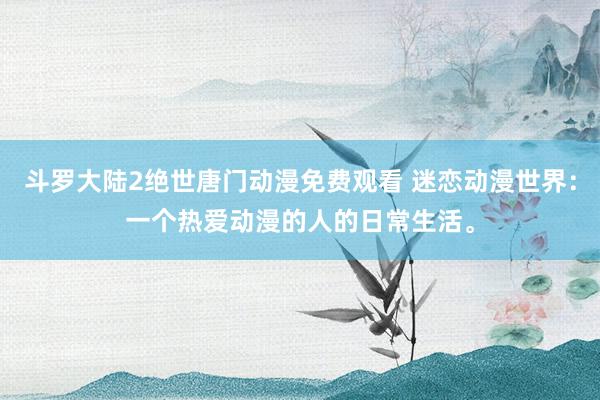 斗罗大陆2绝世唐门动漫免费观看 迷恋动漫世界：一个热爱动漫的人的日常生活。