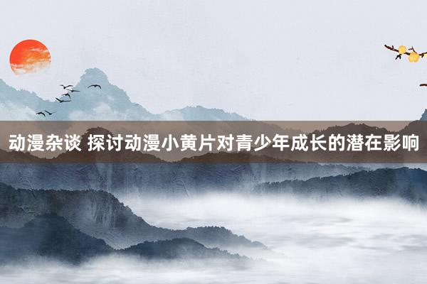 动漫杂谈 探讨动漫小黄片对青少年成长的潜在影响