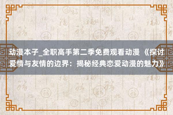 动漫本子_全职高手第二季免费观看动漫 《探讨爱情与友情的边界：揭秘经典恋爱动漫的魅力》