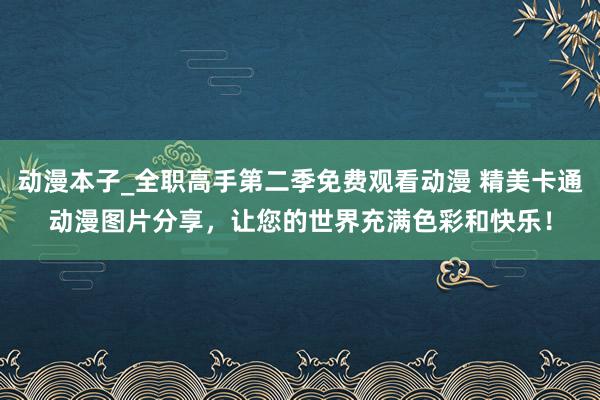动漫本子_全职高手第二季免费观看动漫 精美卡通动漫图片分享，让您的世界充满色彩和快乐！