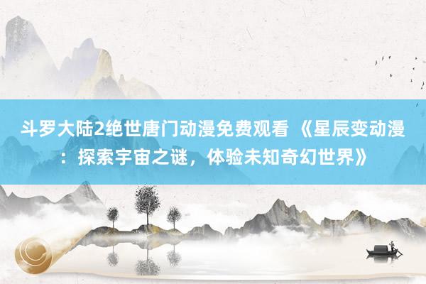 斗罗大陆2绝世唐门动漫免费观看 《星辰变动漫：探索宇宙之谜，体验未知奇幻世界》