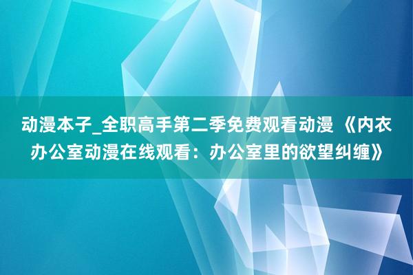 动漫本子_全职高手第二季免费观看动漫 《内衣办公室动漫在线观看：办公室里的欲望纠缠》