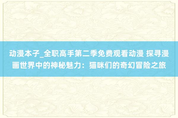 动漫本子_全职高手第二季免费观看动漫 探寻漫画世界中的神秘魅力：猫咪们的奇幻冒险之旅