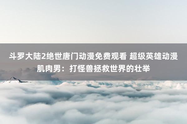 斗罗大陆2绝世唐门动漫免费观看 超级英雄动漫肌肉男：打怪兽拯救世界的壮举